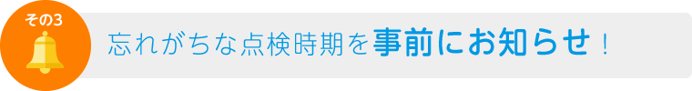 その3　忘れがちな点検時期を事前にお知らせ！