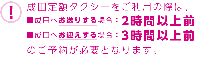 成田定額タクシーをご利用の際は、■成田へお送りする場合：2時間以上前　■成田へお迎えする場合：3時間以上前のご予約が必要となります。