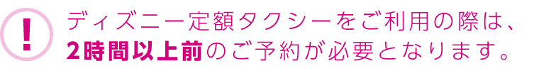 ディズニー定額タクシーをご利用の際は、2時間以上前のご予約が必要となります。